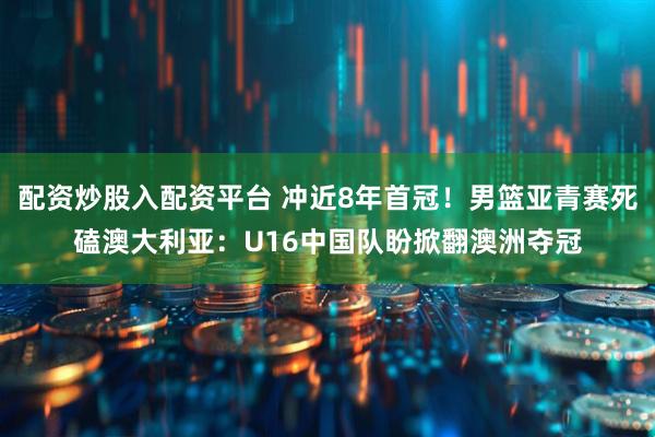 配资炒股入配资平台 冲近8年首冠！男篮亚青赛死磕澳大利亚：U16中国队盼掀翻澳洲夺冠