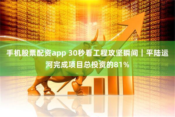 手机股票配资app 30秒看工程攻坚瞬间｜平陆运河完成项目总投资的81%