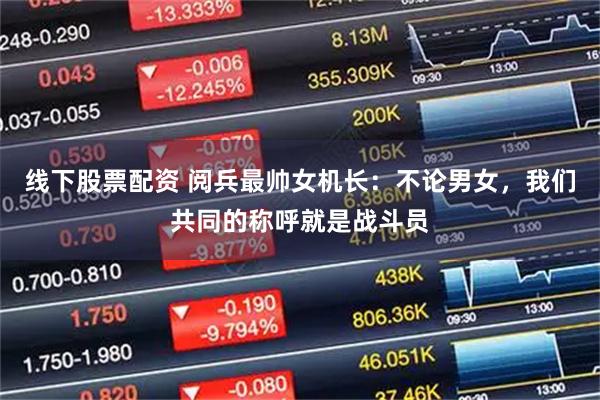 线下股票配资 阅兵最帅女机长：不论男女，我们共同的称呼就是战斗员