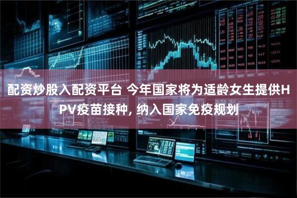 配资炒股入配资平台 今年国家将为适龄女生提供HPV疫苗接种, 纳入国家免疫规划