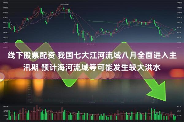 线下股票配资 我国七大江河流域八月全面进入主汛期 预计海河流域等可能发生较大洪水