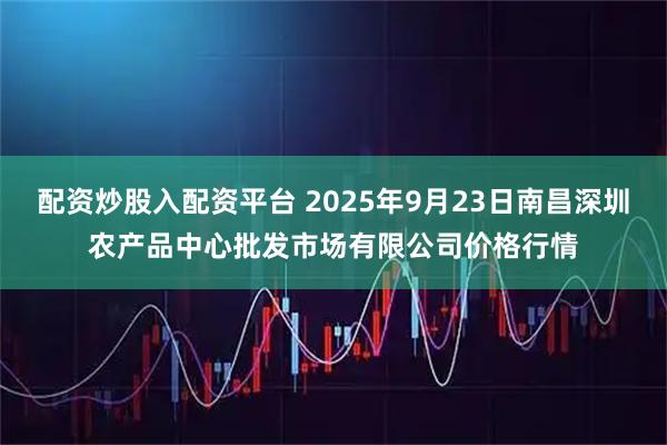 配资炒股入配资平台 2025年9月23日南昌深圳农产品中心批发市场有限公司价格行情