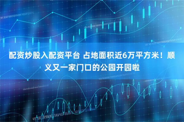配资炒股入配资平台 占地面积近6万平方米！顺义又一家门口的公园开园啦