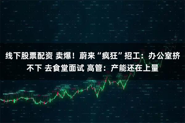 线下股票配资 卖爆！蔚来“疯狂”招工：办公室挤不下 去食堂面试 高管：产能还在上量