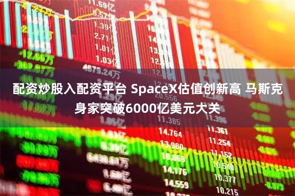 配资炒股入配资平台 SpaceX估值创新高 马斯克身家突破6000亿美元大关