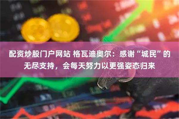 配资炒股门户网站 格瓦迪奥尔：感谢“城民”的无尽支持，会每天努力以更强姿态归来