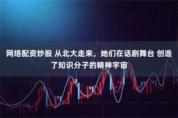网络配资炒股 从北大走来，她们在话剧舞台 创造了知识分子的精神宇宙