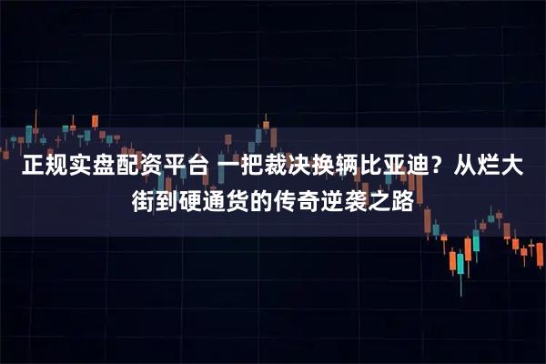 正规实盘配资平台 一把裁决换辆比亚迪？从烂大街到硬通货的传奇逆袭之路