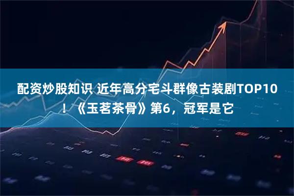 配资炒股知识 近年高分宅斗群像古装剧TOP10!《玉茗茶骨》第6,冠军是它