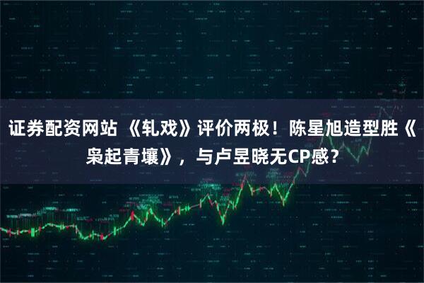 证券配资网站 《轧戏》评价两极！陈星旭造型胜《枭起青壤》，与卢昱晓无CP感？