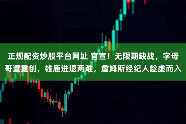 正规配资炒股平台网址 官宣！无限期缺战，字母哥遭重创，雄鹿进退两难，詹姆斯经纪人趁虚而入