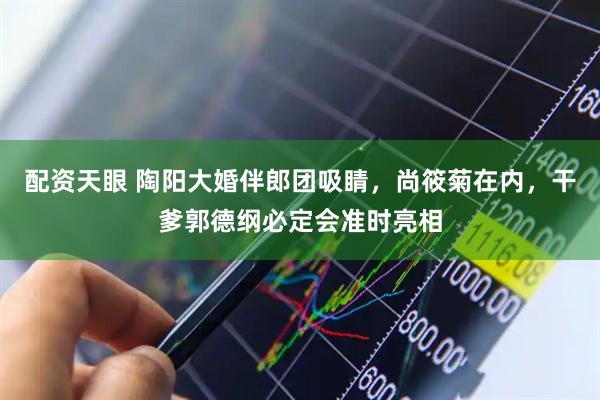 配资天眼 陶阳大婚伴郎团吸睛，尚筱菊在内，干爹郭德纲必定会准时亮相