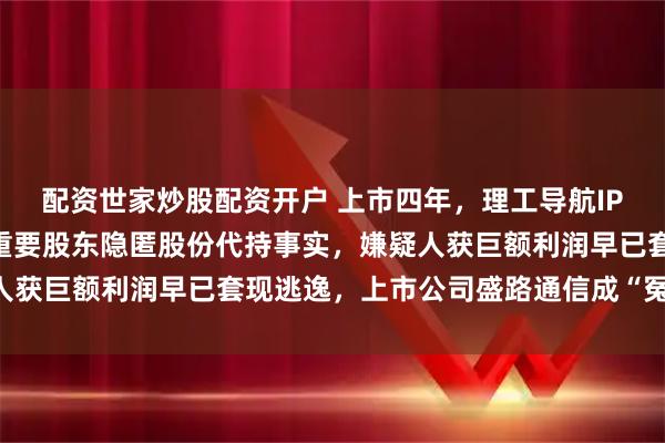 配资世家炒股配资开户 上市四年，理工导航IPO被爆信披违规遭罚：重要股东隐匿股份代持事实，嫌疑人获巨额利润早已套现逃逸，上市公司盛路通信成“冤大头”？