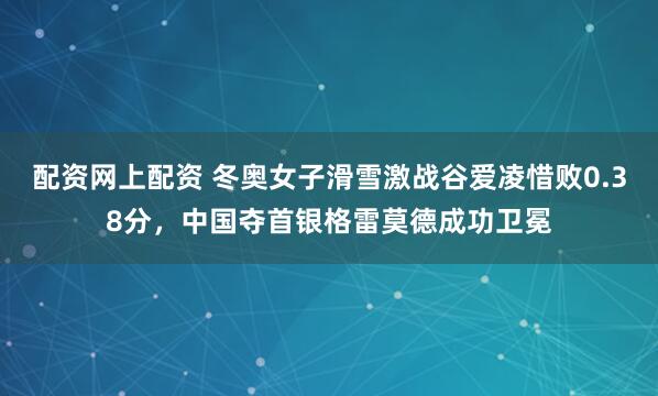 配资网上配资 冬奥女子滑雪激战谷爱凌惜败0.38分，中国夺首银格雷莫德成功卫冕