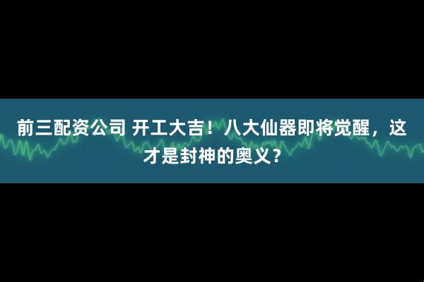前三配资公司 开工大吉！八大仙器即将觉醒，这才是封神的奥义？
