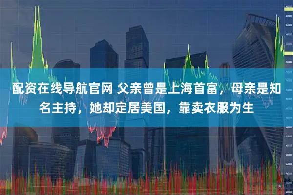 配资在线导航官网 父亲曾是上海首富，母亲是知名主持，她却定居美国，靠卖衣服为生
