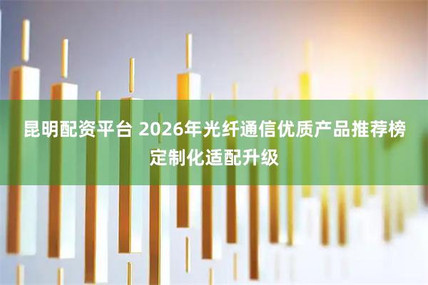 昆明配资平台 2026年光纤通信优质产品推荐榜定制化适配升级