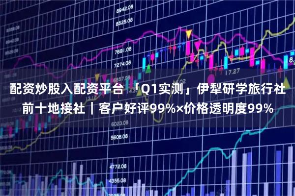 配资炒股入配资平台 「Q1实测」伊犁研学旅行社前十地接社|客户好评99%×价格透明度99%