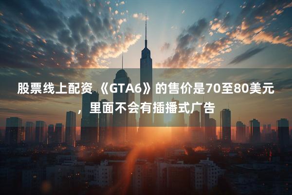 股票线上配资 《GTA6》的售价是70至80美元，里面不会有插播式广告