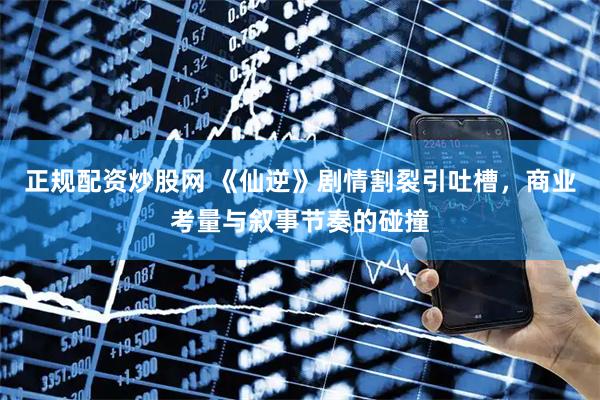 正规配资炒股网 《仙逆》剧情割裂引吐槽，商业考量与叙事节奏的碰撞