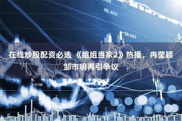 在线炒股配资必选 《姐姐当家2》热播,冉莹颖邹市明再引争议